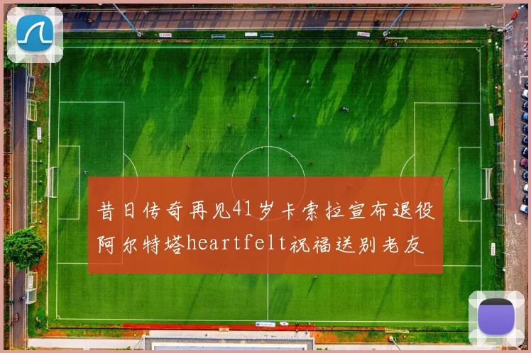 昔日传奇再见41岁卡索拉宣布退役阿尔特塔heartfelt祝福送别老友