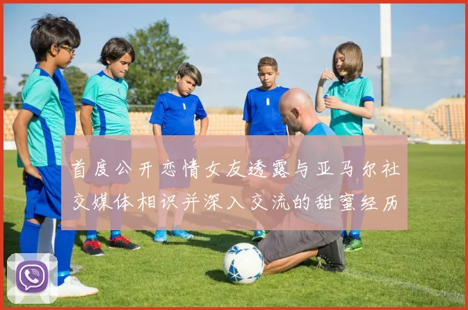 首度公开恋情女友透露与亚马尔社交媒体相识并深入交流的甜蜜经历
