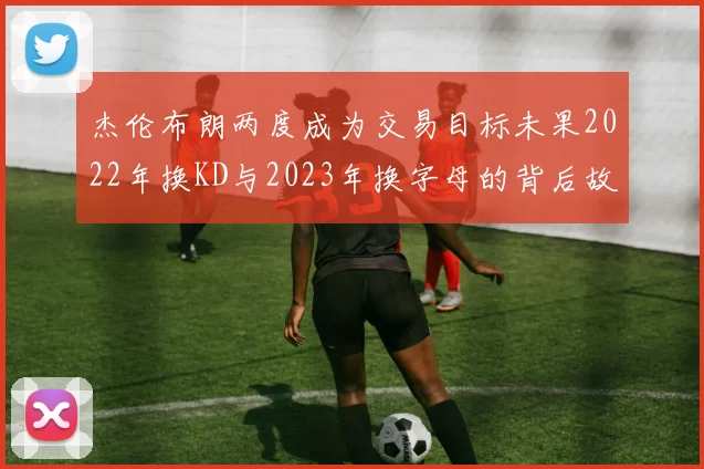 杰伦布朗两度成为交易目标未果2022年换KD与2023年换字母的背后故事