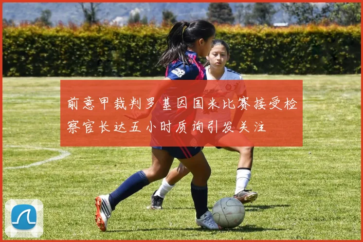 前意甲裁判罗基因国米比赛接受检察官长达五小时质询引发关注