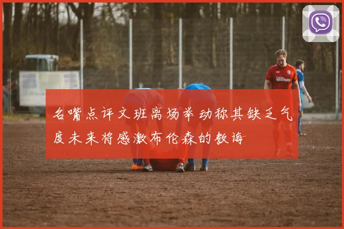 名嘴点评文班离场举动称其缺乏气度未来将感激布伦森的教诲