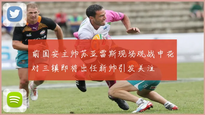 前国安主帅苏亚雷斯现场观战申花对三镇即将出任新帅引发关注