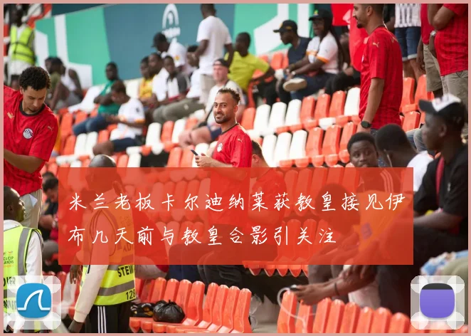 米兰老板卡尔迪纳莱获教皇接见伊布几天前与教皇合影引关注