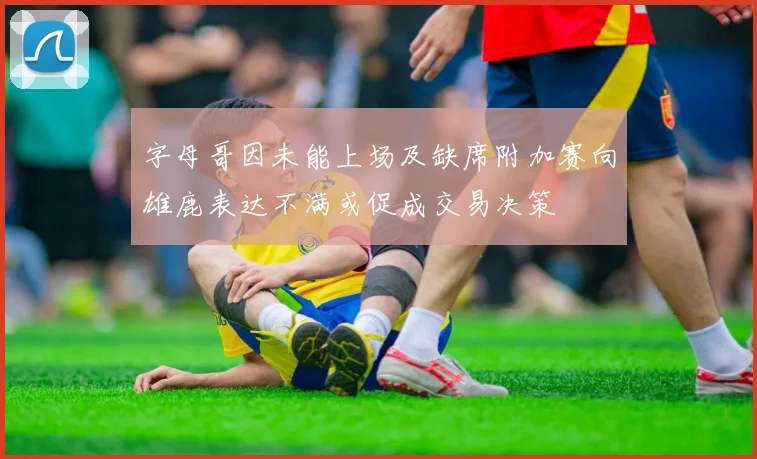 字母哥因未能上场及缺席附加赛向雄鹿表达不满或促成交易决策