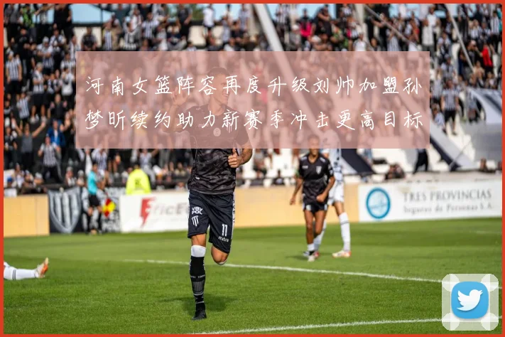 河南女篮阵容再度升级刘帅加盟孙梦昕续约助力新赛季冲击更高目标