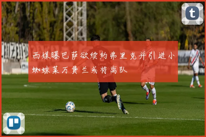 西媒曝巴萨欲续约弗里克并引进小蜘蛛莱万费兰或将离队