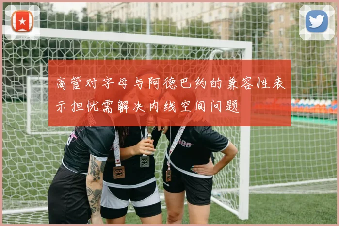 高管对字母与阿德巴约的兼容性表示担忧需解决内线空间问题