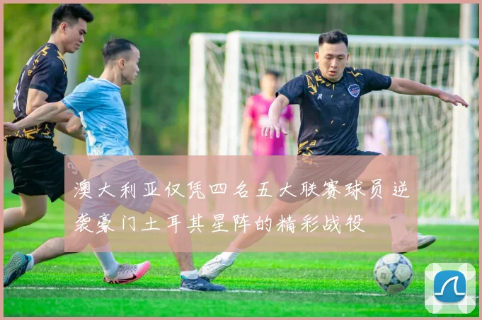 澳大利亚仅凭四名五大联赛球员逆袭豪门土耳其星阵的精彩战役