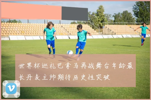 世界杯巡礼巴拿马再战舞台年龄最长丹麦主帅期待历史性突破