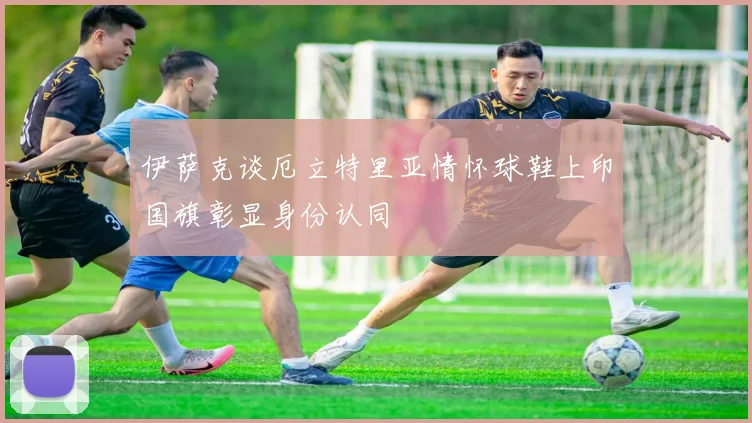 伊萨克谈厄立特里亚情怀球鞋上印国旗彰显身份认同