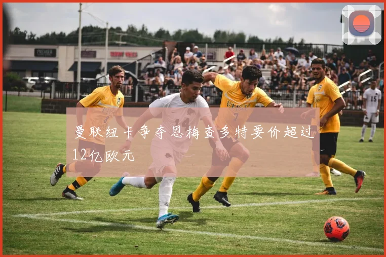 曼联纽卡争夺恩梅查多特要价超过12亿欧元