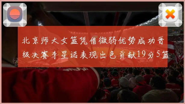 北京师大女篮凭借微弱优势成功晋级决赛李星诺表现出色贡献19分5篮板