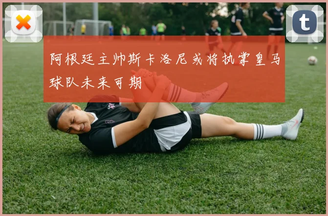 阿根廷主帅斯卡洛尼或将执掌皇马球队未来可期