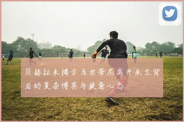 贝赫拉米揭示马尔蒂尼离开米兰背后的复杂博弈与疲惫心态