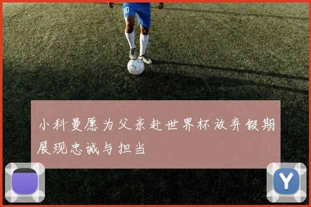 小科曼愿为父亲赴世界杯放弃假期展现忠诚与担当