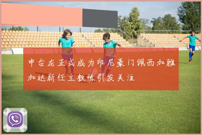 申台龙正式成为印尼豪门佩西加雅加达新任主教练引发关注