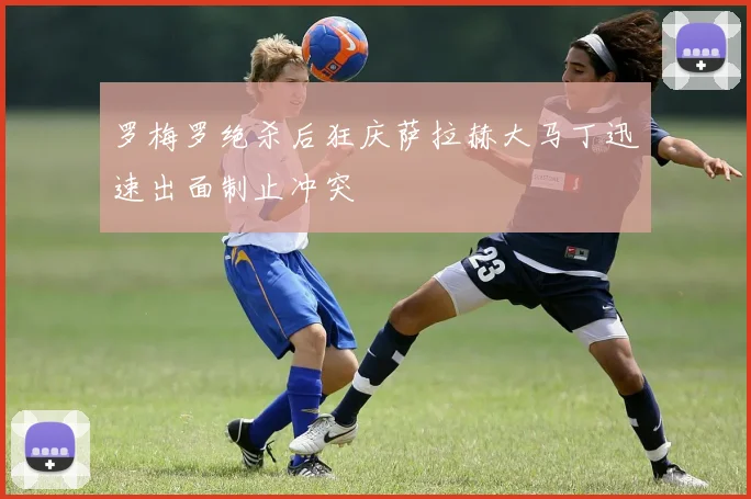 罗梅罗绝杀后狂庆萨拉赫大马丁迅速出面制止冲突