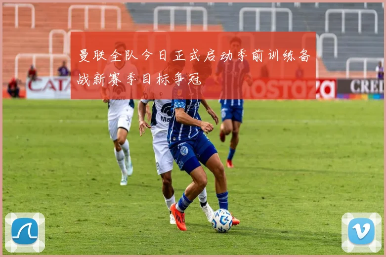 曼联全队今日正式启动季前训练备战新赛季目标争冠