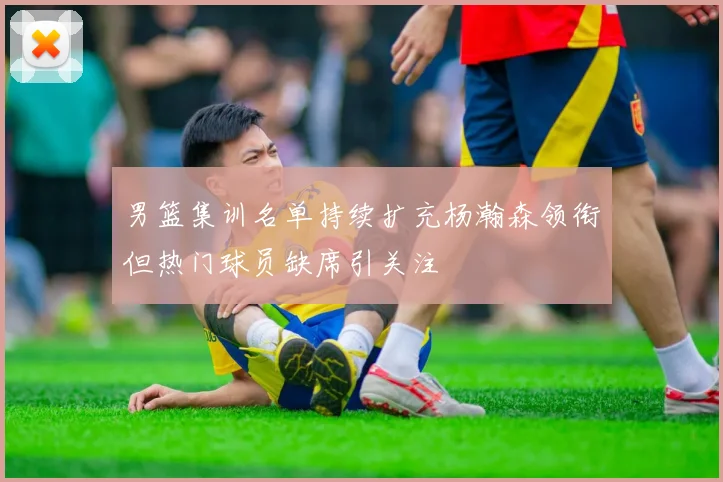 男篮集训名单持续扩充杨瀚森领衔但热门球员缺席引关注