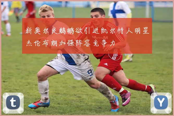 新奥尔良鹈鹕欲引进凯尔特人明星杰伦布朗加强阵容竞争力