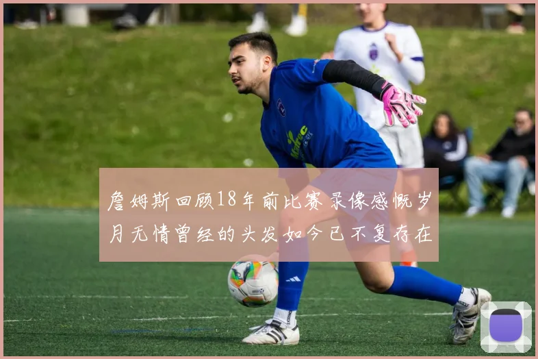 詹姆斯回顾18年前比赛录像感慨岁月无情曾经的头发如今已不复存在