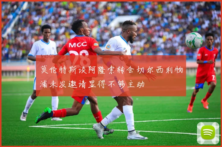 莫伦特斯谈阿隆索转会切尔西利物浦未发邀请显得不够主动