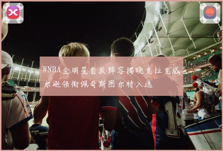 WNBA全明星首发阵容揭晓克拉克威尔逊领衔佩奇斯图尔特入选