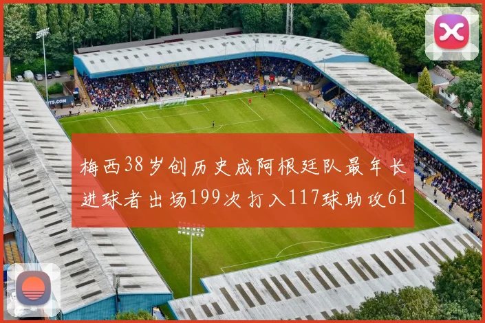 梅西38岁创历史成阿根廷队最年长进球者出场199次打入117球助攻61次