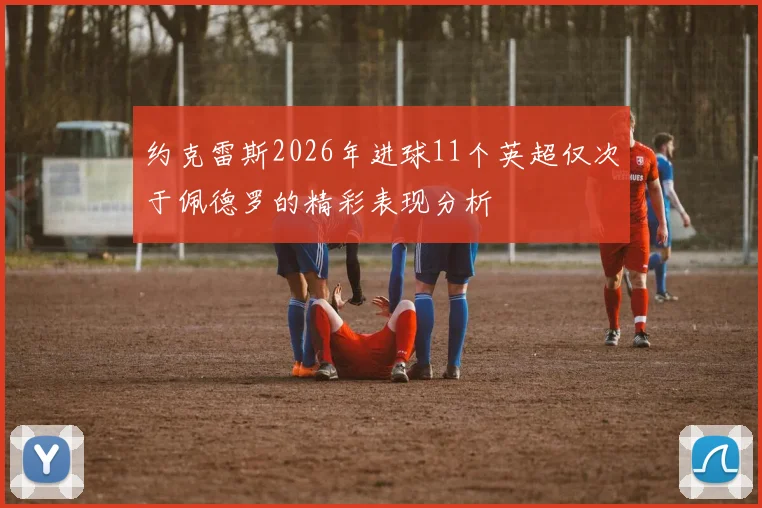 约克雷斯2026年进球11个英超仅次于佩德罗的精彩表现分析