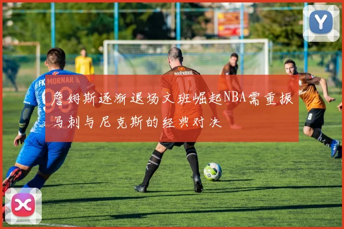 詹姆斯逐渐退场文班崛起NBA需重振马刺与尼克斯的经典对决