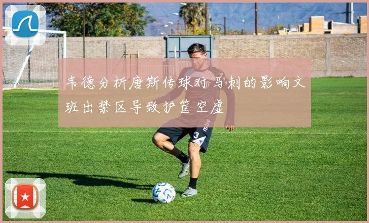 韦德分析唐斯传球对马刺的影响文班出禁区导致护筐空虚