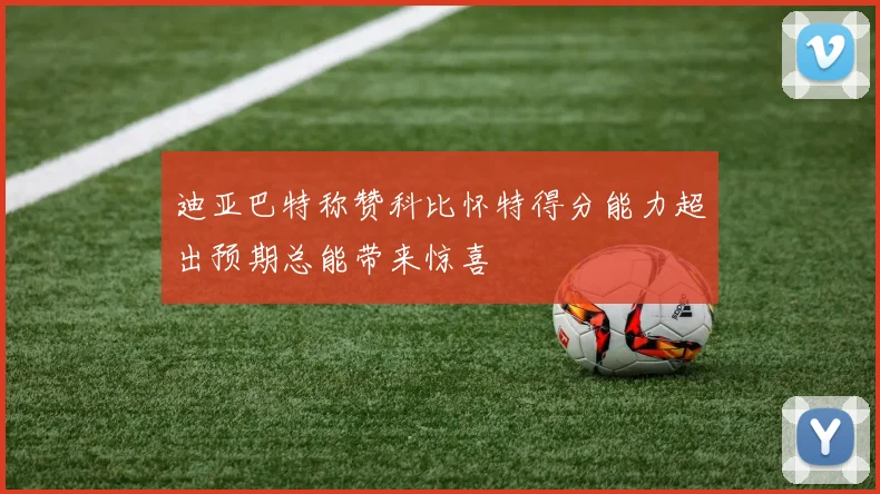 迪亚巴特称赞科比怀特得分能力超出预期总能带来惊喜