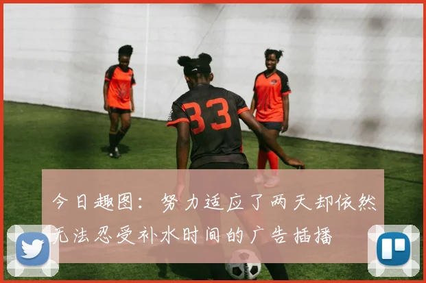 今日趣图：努力适应了两天却依然无法忍受补水时间的广告插播