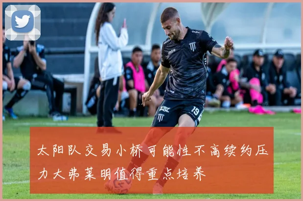 太阳队交易小桥可能性不高续约压力大弗莱明值得重点培养
